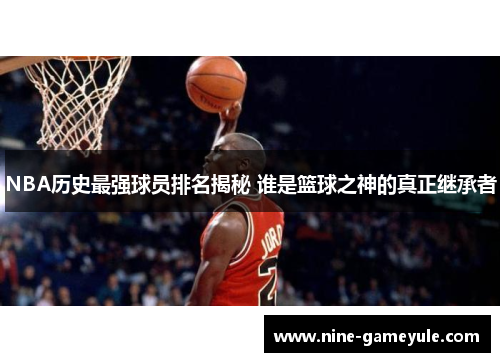 NBA历史最强球员排名揭秘 谁是篮球之神的真正继承者